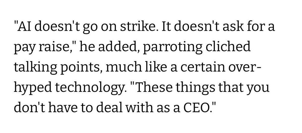 "AI doesn't go on strike. It doesn't ask for a pay raise," he added, parroting cliched talking points, much like a certain over-hyped technology. "These things that you don't have to deal with as a CEO."
