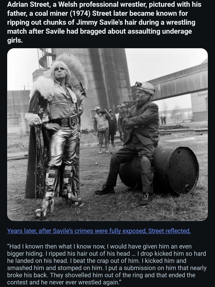 Adrian Street, a Welsh professional wrestler, pictured with his father, a coal miner (1974) Street later became known for ripping out chunks of Jimmy Savile's hair during a wrestling match after Savile had bragged about assaulting underage girls.


Years later, after Savile's crimes were fully exposed, Street reflected, "Had I known then what know I now, I would have given him an even bigger hiding. I ripped his hair out of his head... drop kicked him so hard he landed on his head. I beat the crap out of him. kicked him and smashed him and stomped on him. I put a submission on him that nearly broke his back. They shovelled him out of the ring and that ended the contest and he never ever wrestled again."


