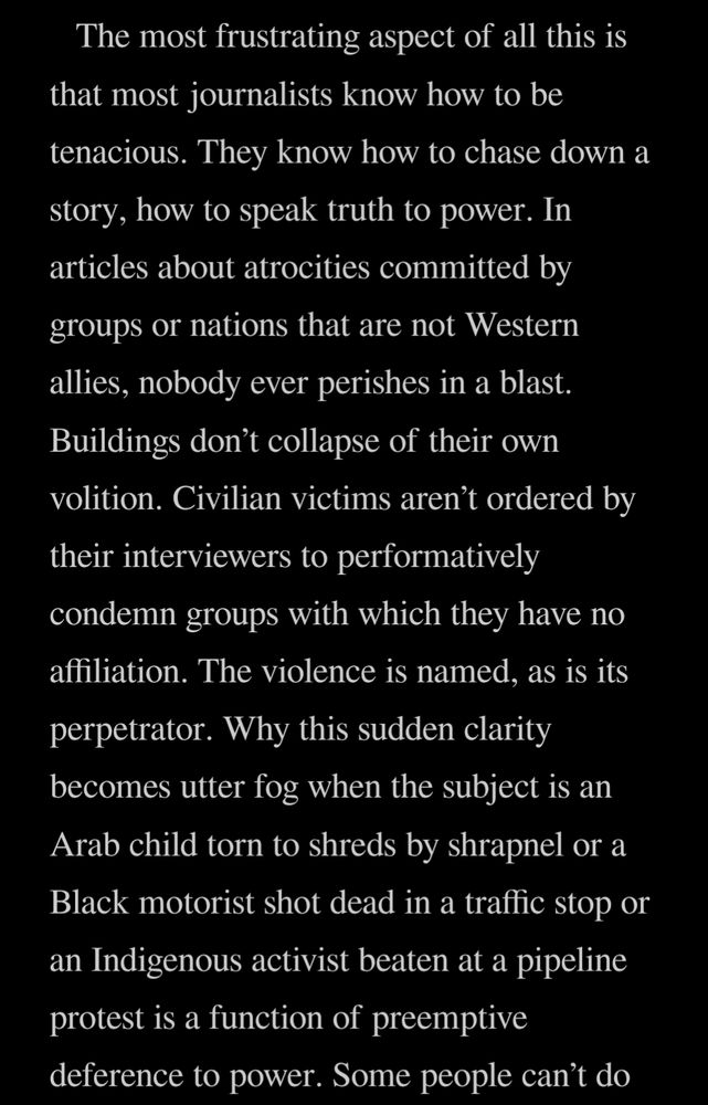 Quote from the book, "One Day Everyone Will Have Always Been Against This" by Omar El Akkad, Ch 2, pg ~44

The most frustrating aspect of all this is that most journalists know how to be tenacious. They know how to chase down a story, how to speak truth to power. In articles about atrocities committed by groups or nations that are not Western allies, nobody ever perishes in a blast. Buildings don’t collapse of their own volition. Civilian victims aren’t ordered by their interviewers to performatively condemn groups with which they have no affiliation. The violence is named, as is its perpetrator. Why this sudden clarity becomes utter fog when the subject is an Arab child torn to shreds by shrapnel or a Black motorist shot dead in a traffic stop or an Indigenous activist beaten at a pipeline protest is a function of preemptive deference to power.