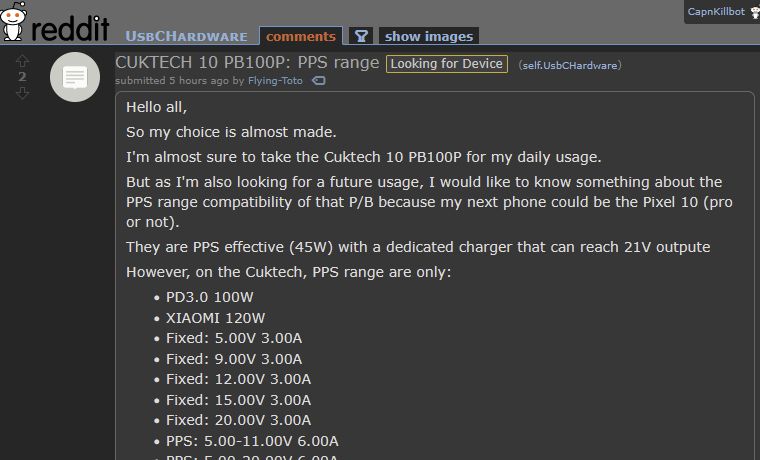 Reddit screenshot of /r/UsbCHardware, title: "CUKTECH 10 PB100P: PPS range"

Body of the post:

Hello all,

So my choice is almost made.

I'm almost sure to take the Cuktech 10 PB100P for my daily usage.

But as I'm also looking for a future usage, I would like to know something about the PPS range compatibility of that P/B because my next phone could be the Pixel 10 (pro or not).

They are PPS effective (45W) with a dedicated charger that can reach 21V outpute

However, on the Cuktech, PPS range are only:

    PD3.0 100W
    XIAOMI 120W
    Fixed: 5.00V 3.00A
    Fixed: 9.00V 3.00A
    Fixed: 12.00V 3.00A
    Fixed: 15.00V 3.00A
    Fixed: 20.00V 3.00A
    PPS: 5.00-11.00V 6.00A
    PPS: 5.00-20.00V 6.00A 