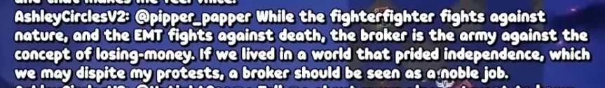 Ashley CirclesV2: @pipper_papper While the fighterfighter fights against nature, and the EMT fights against death, the broker is the army against the concept of losing-money. If we lived in a world that prided independence, which we may dispite my protests, a broker should be seen as a noble job.