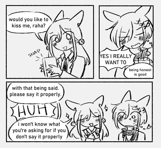 panel 1
wendy: would you like to kiss me, raha?

panel 2
g'raha: YES I REALLY WANT TO
wendy: being honest is good

panel 3
wendy: with that being said. please say it properly
g'raha: HUH
wendy: i won't know what you're asking for if you don't say it properly