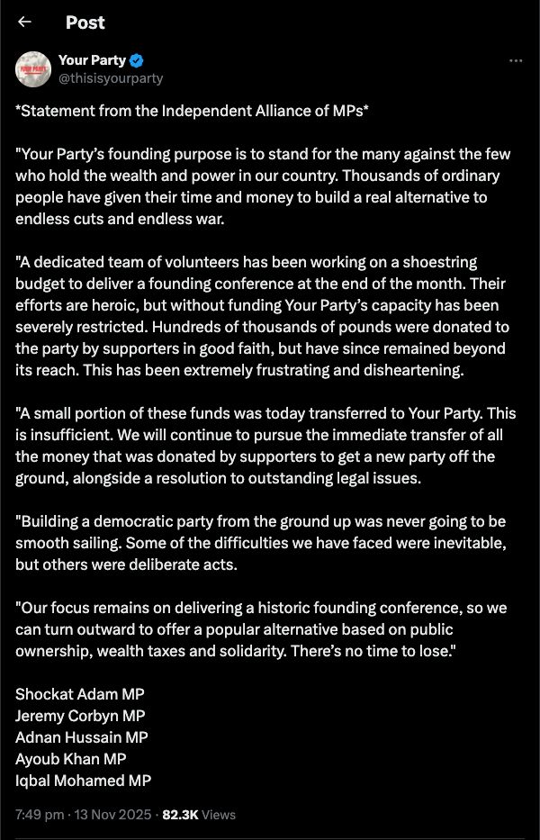 Your Party tweet on X :

*Statement from the Independent Alliance of MPs*

"Your Party’s founding purpose is to stand for the many against the few who hold the wealth and power in our country. Thousands of ordinary people have given their time and money to build a real alternative to endless cuts and endless war.

"A dedicated team of volunteers has been working on a shoestring budget to deliver a founding conference at the end of the month. Their efforts are heroic, but without funding Your Party’s capacity has been severely restricted. Hundreds of thousands of pounds were donated to the party by supporters in good faith, but have since remained beyond its reach. This has been extremely frustrating and disheartening.

"A small portion of these funds was today transferred to Your Party. This is insufficient. We will continue to pursue the immediate transfer of all the money that was donated by supporters to get a new party off the ground, alongside a resolution to outstanding legal issues.

"Building a democratic party from the ground up was never going to be smooth sailing. Some of the difficulties we have faced were inevitable, but others were deliberate acts. 

"Our focus remains on delivering a historic founding conference, so we can turn outward to offer a popular alternative based on public ownership, wealth taxes and solidarity. There’s no time to lose."

Shockat Adam MP
Jeremy Corbyn MP
Adnan Hussain MP
Ayoub Khan MP
Iqbal Mohamed MP