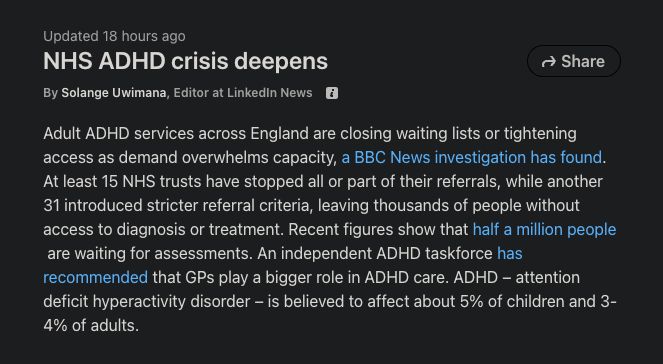 NHS ADHD crisis deepens

By Solange Uwimana, Editor at LinkedIn News 

Adult ADHD services across England are closing waiting lists or tightening access as demand overwhelms capacity, a BBC News investigation has found. 

At least 15 NHS trusts have stopped all or part of their referrals, while another 31 introduced stricter referral criteria, leaving thousands of people without access to diagnosis or treatment. 

Recent figures show that half a million people are waiting for assessments. An independent ADHD task force has recommended that GPs play a bigger role in ADHD care. ADHD – attention deficit hyperactivity disorder – is believed to affect about 5% of children and 3-4% of adults.