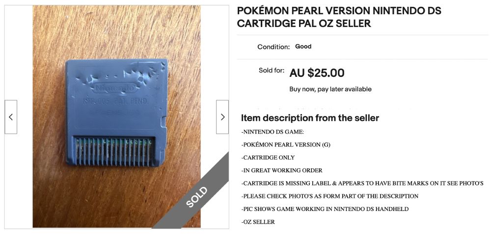 Screenshot from an eBay listing showing the back of a very battered and bruised Nintendo DS cartridge. The listing title is POKÉMON PEARL VERSION NINTENDO DS CARTRIDGE PAL OZ SELLER. The listing sold for AU $25. The item description is:


-NINTENDO DS GAME:

-POKÉMON PEARL VERSION (G)

-CARTRIDGE ONLY

-IN GREAT WORKING ORDER

-CARTRIDGE IS MISSING LABEL & APPEARS TO HAVE BITE MARKS ON IT SEE PHOTO'S

-PLEASE CHECK PHOTO'S AS FORM PART OF THE DESCRIPTION

-PIC SHOWS GAME WORKING IN NINTENDO DS HANDHELD

-OZ SELLER