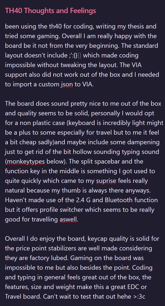 A text with Heading "TH40 Thoughts and Feelings" saying:
been using the th40 for coding, writing my thesis and tried some gaming. Overall I am really happy with the board be it not from the very beginning. The standard layout doesn't include ;':{}[] which made coding impossible without tweaking the layout. The VIA support also did not work out of the box and I needed to import a custom json to VIA. 

The board does sound pretty nice to me out of the box and quality seems to be solid, personally I would opt for a non plastic case (keyboard is incredibly light might be a plus to some especially for travel but to me it feel a bit cheap sadly)and maybe include some dampening just to get rid of the bit hollow sounding typing sound (monkeytypes below). The split spacebar and the function key in the middle is something I got used to quite quickly which came to my suprise feels really natural because my thumb is always there anyways. Haven't made use of the 2.4 G and Bluetooth function but it offers profile switcher which seems to be really good for travelling aswell.

Overall I do enjoy the board, keycap quality is solid for the price point stabilizers are well made considering they are factory lubed. Gaming on the board was impossible to me but also besides the point. Coding and typing in general feels great out of the box, the features, size and weight make this a great EDC or Travel board. Can't wait to test that out hehe >:3c 			