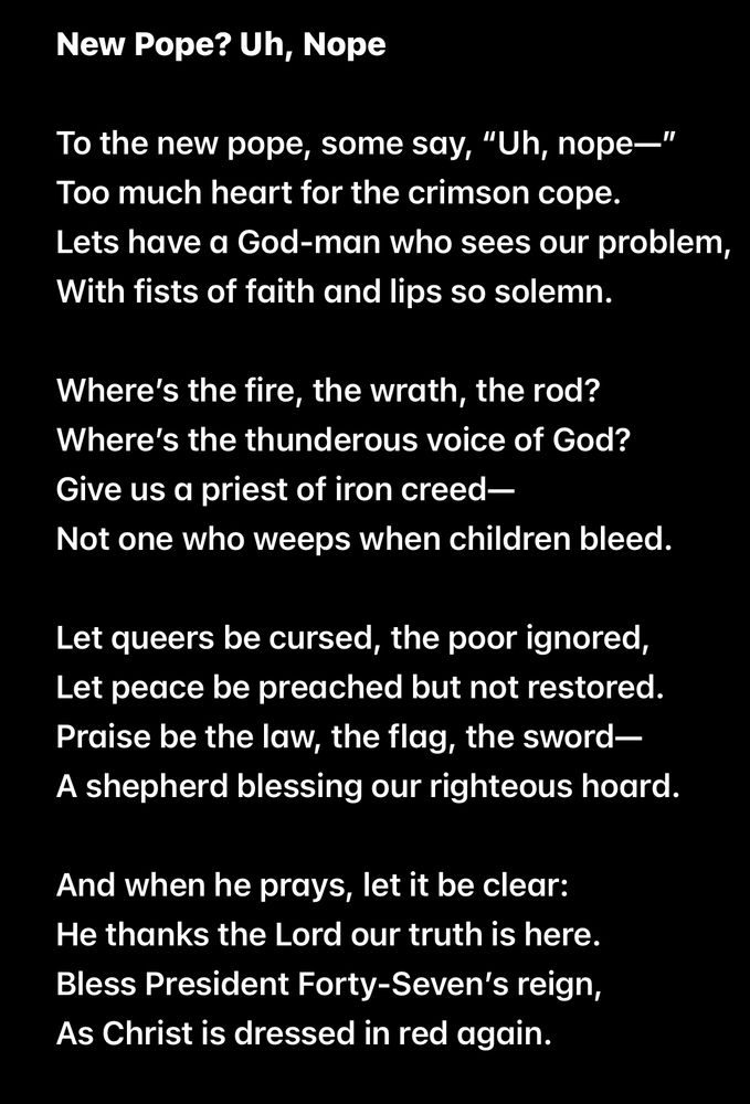 New Pope? Uh, Nope

To the new pope, some say, "Uh, nope-" Too much heart for the crimson cope.
Lets have a God-man who sees our problem, With fists of faith and lips so solemn.

Where's the fire, the wrath, the rod?
Where's the thunderous voice of God?
Give us a priest of iron creed —
Not one who weeps when children bleed.

Let queers be cursed, the poor ignored, Let peace be preached but not restored.
Praise be the law, the flag, the sword — A shepherd blessing our righteous hoard.

And when he prays, let it be clear:
He thanks the Lord our truth is here.
Bless President Forty-Seven's reign,
As Christ is dressed in red again.