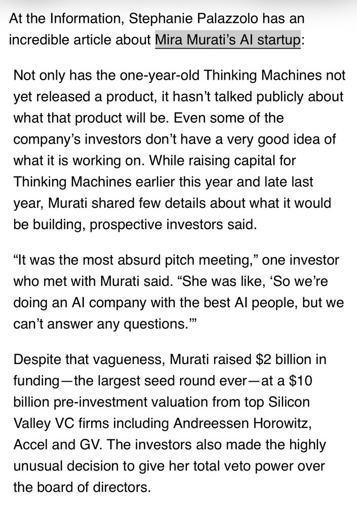 At the Information, Stephanie Palazzolo has an incredible article about Mira Murati's Al startup:
Not only has the one-year-old Thinking Machines not yet released a product, it hasn't talked publicly about what that product will be. Even some of the company's investors don't have a very good idea of what it is working on. While raising capital for Thinking Machines earlier this year and late last year, Murati shared few details about what it would be building, prospective investors said.
"It was the most absurd pitch meeting," one investor who met with Murati said. "She was like, 'So we're doing an Al company with the best Al people, but we can't answer any questions.'"
Despite that vagueness, Murati raised $2 billion in funding -the largest seed round ever -at a $10 billion pre-investment valuation from top Silicon Valley VC firms including Andreessen Horowitz, Accel and GV. The investors also made the highly unusual decision to give her total veto power over the board of directors.