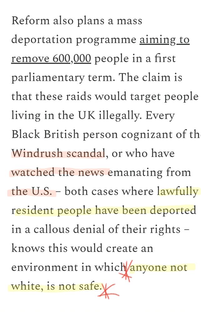 An excerpt from Afua's piece:

Reform also plans a mass deportation programme aiming to remove 600,000 people in a first parliamentary term. The claim is that these raids would target people living in the UK illegally. Every Black British person cognizant of the Windrush scandal, or who have watched the news emanating from the U.S. – both cases where lawfully resident people have been deported in a callous denial of their rights – knows this would create an environment in which anyone not white, is not safe.