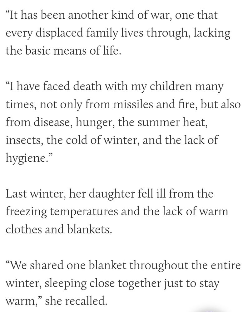 Mehanna said,
"It has been another kind of war, one that every displaced family lives through, lacking the basic means of life.

I have faced death with my children many times, not only from missiles and fire, but also from disease, hunger, the summer heat, insects, the cold of winter, and the lack of hygiene.”

Last winter, her daughter fell ill from the freezing temperatures and the lack of warm clothes and blankets.

“We shared one blanket throughout the entire winter, sleeping close together just to stay warm,” she recalled.