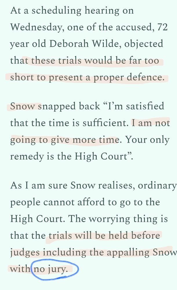 At a scheduling hearing on Wednesday, one of the accused, 72 year old Deborah Wilde, objected that these trials would be far too short to present a proper defence.

Snow snapped back “I’m satisfied that the time is sufficient. I am not going to give more time. Your only remedy is the High Court”.

As I am sure Snow realises, ordinary people cannot afford to go to the High Court. The worrying thing is that the trials will be held before judges including the appalling Snow, with no jury.