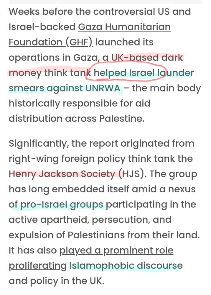 Weeks before the controversial US and Israel-backed Gaza Humanitarian Foundation (GHF) launched its operations in Gaza, a UK-based dark money think tank helped Israel launder smears against UNRWA – the main body historically responsible for aid distribution across Palestine.
Significantly, the report originated from right-wing foreign policy think tank the Henry Jackson Society (HJS). The group has long embedded itself amid a nexus of pro-Israel groups participating in the active apartheid, persecution, and expulsion of Palestinians from their land. It has also played a prominent role proliferating Islamophobic discourse and policy in the UK.