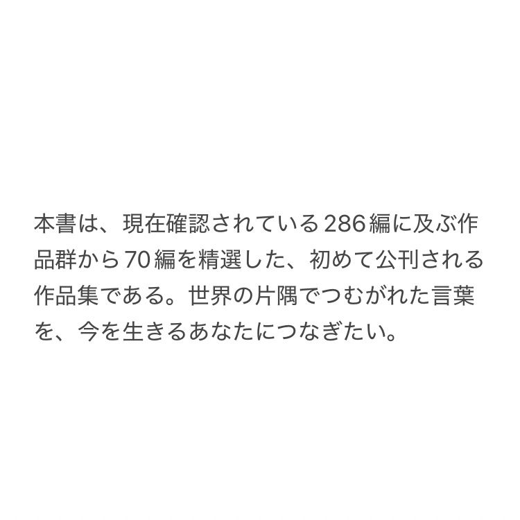 本書は、現在確認されている286編に及ぶ作品群から70編を精選した、初めて公刊される作品集である。世界の片隅でつむがれた言葉を、今を生きるあなたにつなぎたい。