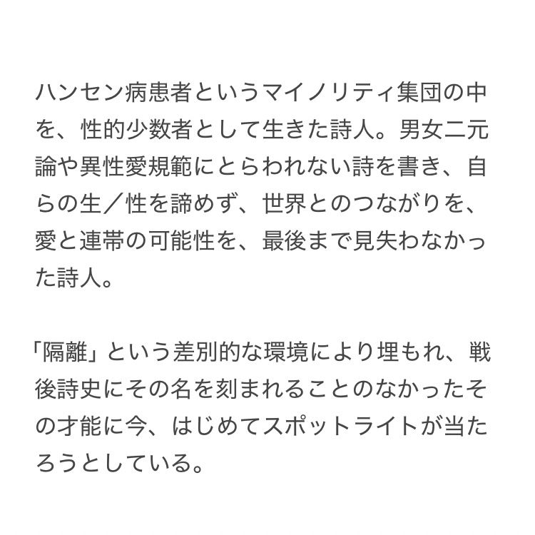 ハンセン病患者というマイノリティ集団の中を、性的少数者として生きた詩人。男女二元論や異性愛規範にとらわれない詩を書き、自らの生／性を諦めず、世界とのつながりを、愛と連帯の可能性を、最後まで見失わなかった詩人。

「隔離」という差別的な環境により埋もれ、戦後詩史にその名を刻まれることのなかったその才能に今、はじめてスポットライトが当たろうとしている。