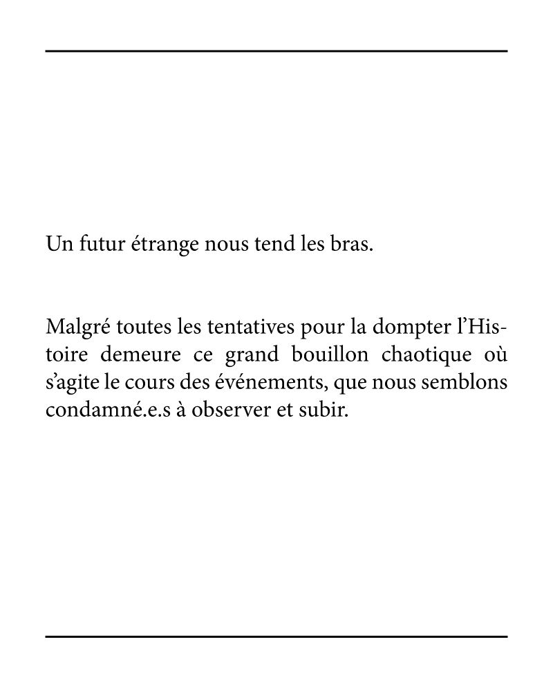 Un futur étrange nous tend les bras.

Malgré toutes les tentatives pour la dompter l’Histoire demeure ce grand bouillon chaotique où s’agite le cours des événements, que nous semblons condamné.e.s à observer et subir.