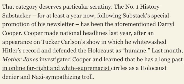 That category deserves particular scrutiny. The No. 1 History Substacker – for at least a year now, following Substack’s special promotion of his newsletter – has been the aforementioned Darryl Cooper. Cooper made national headlines last year, after an appearance on Tucker Carlson’s show in which he whitewashed Hitler’s record and defended the Holocaust as “humane.” Last month, Mother Jones investigated Cooper and learned that he has a long past in online far-right and white-supremacist circles as a Holocaust denier and Nazi-sympathizing troll.  