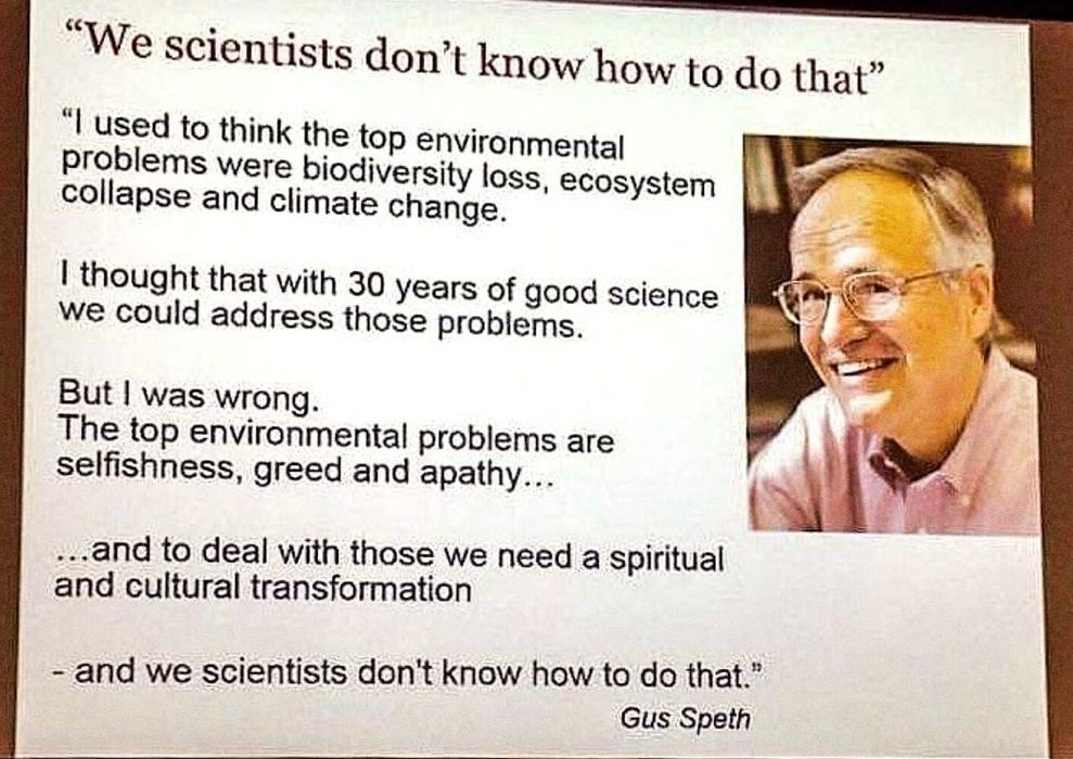 An image of text over a white background set next to a photo of a middle-aged man wearing glasses.

As a heading above the quote, in larger text: "We scientists don't know how to do that."

In smaller text, the full quote: "I used to think that the top environmental problems were biodiversity loss, ecosystem collapse, and climate change.

I thought that with 30 years of good science we could address those problems.

But I was wrong. The top environmental problems are selfishness, greed and apathy...

...and to deal with those we need a spiritual and cultural transformation

- and we scientists don't know how to do that."

The quote is attributed to Gus Speth.