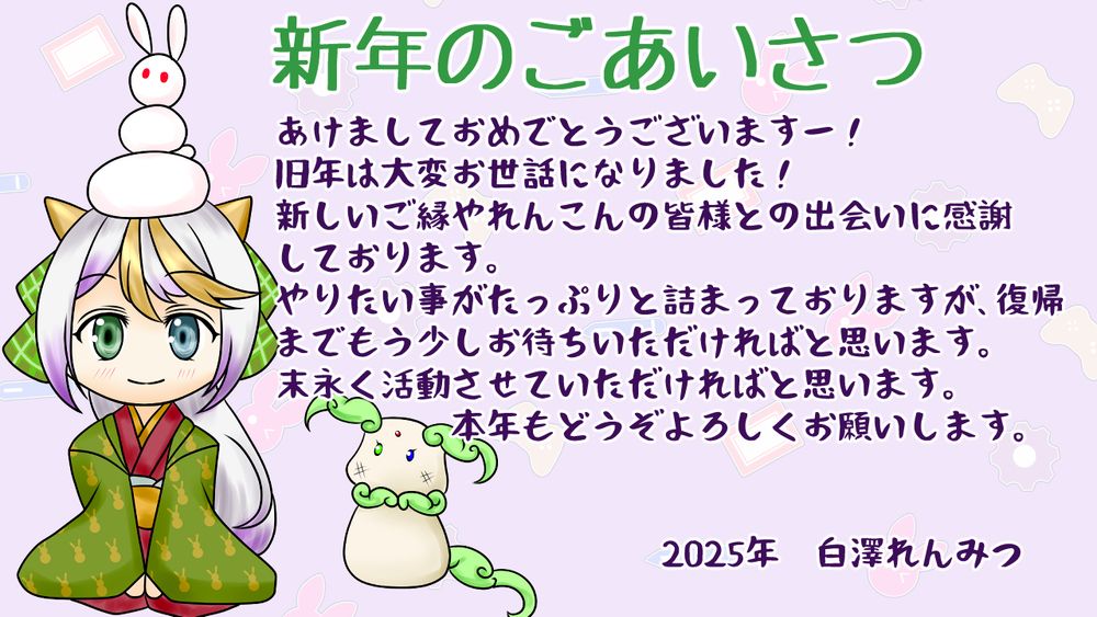 あけましておめでとうございますー！
旧年は大変お世話になりました！
新しいご縁やれんこんの皆様との出会いに感謝
しております。
やりたい事がたっぷりと詰まっておりますが、復帰
までもう少しお待ちいただければと思います。
末永く活動させていただければと思います。
本年もどうぞよろしくお願いします。

2025年　白澤れんみつ