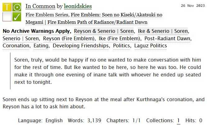 In Common by leonidskies
Fandoms: Fire Emblem Path of Radiance/Radiant Dawn  

Teen And Up Audiences
No Archive Warnings Apply
Gen
Complete Work

26 Nov 2023
Tags: No Archive Warnings Apply
Reyson & Soren, Ike & Soren
Post-Radiant Dawn, Coronation, Eating, Developing Friendships, Politics, Laguz Politics 

Summary
Soren, truly, would be happy if no one wanted to make conversation with him for the rest of time. But Ike wanted to be here, so here he was too. He could make it through one evening of inane talk with whoever he ended up seated next to tonight.

Soren ends up sitting next to Reyson at the meal after Kurthnaga's coronation, and Reyson has a lot to ask him about.

Language: English
Words: 3,139
Chapters: 1/1
Collections: 1
Hits: 0