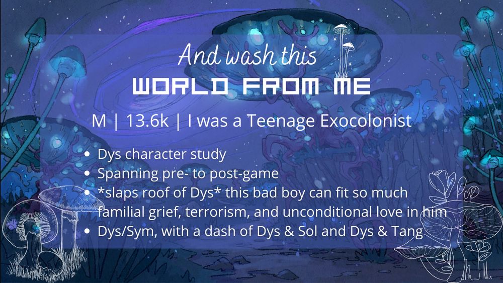 The background is a dark purple and blue night scene, with glowing blue mushrooms and a purple wormhole in the dark sky. There are white outlines of mushrooms in the bottom left and bottom right corner. The title, And wash this world from me, is in two fonts - the first half hand written and the second half blocky. There's a white mushroom 'growing' from the word 'me'.
The rest of the text reads:
M, 13.6k, I was a Teenage Exocolonist
Dys character study
Spanning pre- to post-game
*slaps roof of Dys* this bad boy can fit so much familial grief, terrorism, and unconditional love in him
Dys/Sym, with a dash of Dys & Sol and Dys & Tang