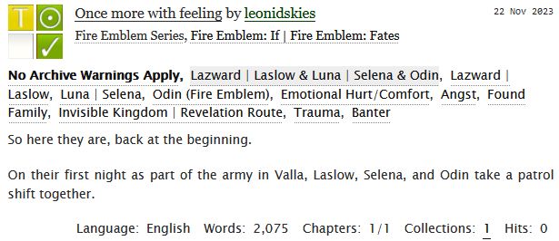 A screenshot from archive of our own. The text reads:

Once more with feeling by leonidskies
Fandoms: Fire Emblem: Fates  

Teen And Up Audiences
No Archive Warnings Apply
Gen
Complete Work

22 Nov 2023
Tags: No Archive Warnings Apply
Laslow & Selena & Odin
Emotional Hurt/Comfort, Angst, Found Family, Invisible Kingdom | Revelation Route, Trauma, Banter 

Summary
So here they are, back at the beginning.

On their first night as part of the army in Valla, Laslow, Selena, and Odin take a patrol shift together.

Language: English
Words: 2,075
Chapters: 1/1
Collections: 1
Hits: 0
