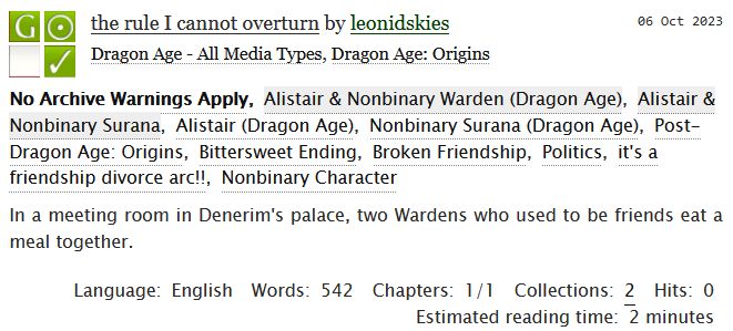 the rule I cannot overturn by leonidskies
Fandoms: Dragon Age - All Media Types, Dragon Age: Origins  
General Audiences
No Archive Warnings Apply
Gen
Complete Work

06 Oct 2023
Tags: No Archive Warnings Apply
Alistair & Nonbinary Surana
Post-Dragon Age: Origins, Bittersweet Ending, Broken Friendship, Politics, it's a friendship divorce arc!!, Nonbinary Character 

Summary
In a meeting room in Denerim's palace, two Wardens who used to be friends eat a meal together.

Language:
English
Words:
542
Chapters:
1/1
Collections:
2
Hits:
0