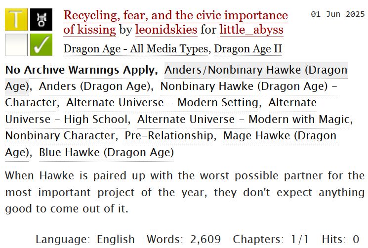 A screenshot of a work summary from archive of our own. The text reads:
Recycling, fear, and the civic importance of kissing by leonidskies for little_abyss
Fandoms: Dragon Age II  

Teen And Up Audiences
No Archive Warnings Apply
Other
Complete Work

01 Jun 2025
Tags:
No Archive Warnings Apply
Anders/Nonbinary Hawke
Alternate Universe - Modern Setting, Alternate Universe - High School, Alternate Universe - Modern with Magic, Nonbinary Character, Pre-Relationship, Mage Hawke, Blue Hawke

Summary: When Hawke is paired up with the worst possible partner for the most important project of the year, they don't expect anything good to come out of it.

Language:
English
Words:
2609
Chapters:
1/1
Hits:
0