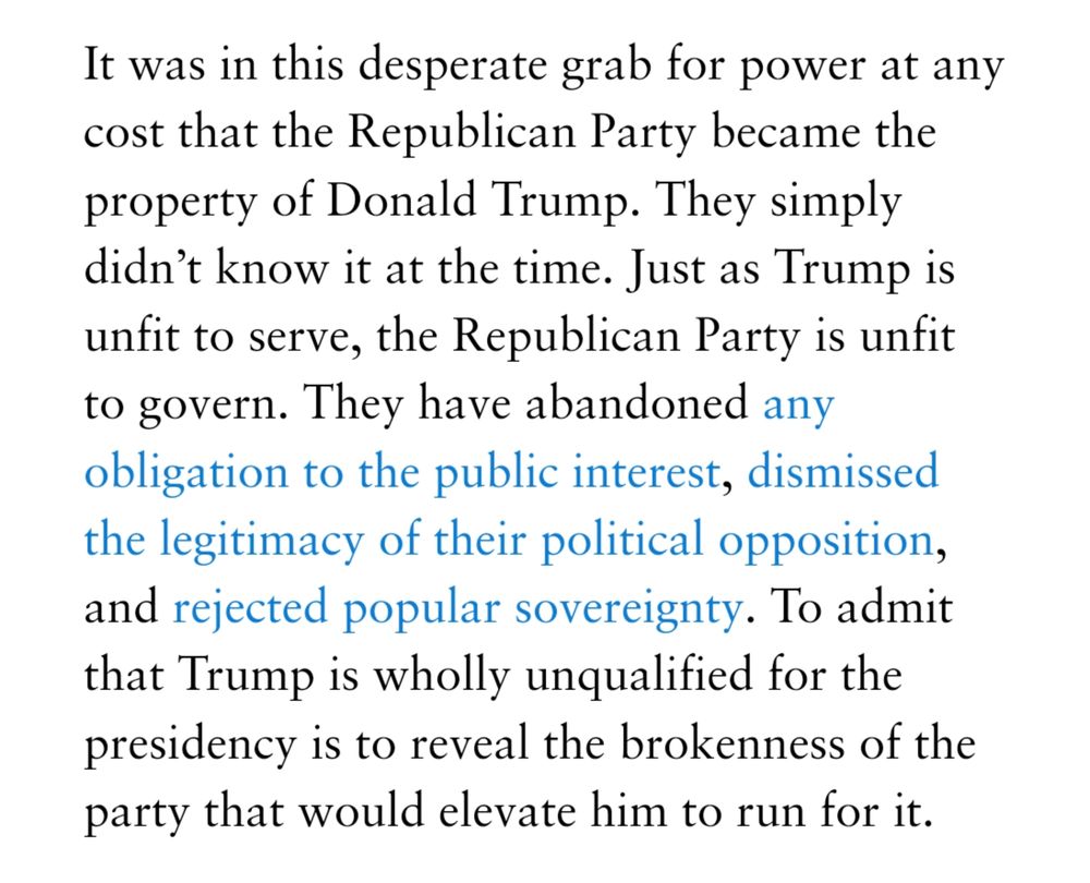 Excerpt: It was in this desperate grab for power at any cost that the Republican Party became the property of Donald Trump. They simply didn’t know it at the time. Just as Trump is unfit to serve, the Republican Party is unfit to govern. They have abandoned any obligation to the public interest, dismissed the legitimacy of their political opposition, and rejected popular sovereignty. To admit that Trump is wholly unqualified for the presidency is to reveal the brokenness of the party that would elevate him to run for it.