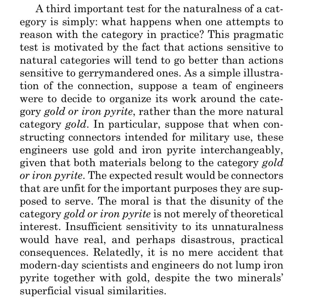 A third important test for the naturalness of a category is simply: what happens when one attempts to reason with the category in practice? This pragmatic test is motivated by the fact that actions sensitive to natural categories will tend to go better than actions sensitive to gerrymandered ones. As a simple illustration of the connection, suppose a team of engineers were to decide to organize its work around the category gold or iron pyrite, rather than the more natural category gold. In particular, suppose that when constructing connectors intended for military use, these engineers use gold and iron pyrite interchangeably, given that both materials belong to the category gold or iron pyrite. The expected result would be connectors that are unfit for the important purposes they are supposed to serve. The moral is that the disunity of the category gold or iron pyrite is not merely of theoretical interest. Insufficient sensitivity to its unnaturalness would have real, and perhaps disastrous, practical consequences. Relatedly, it is no mere accident that modern-day scientists and engineers do not lump iron pyrite together with gold, despite the two minerals' superficial visual similarities.