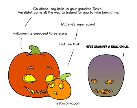 Scandinavia and the World comic showing cute Mom and kid jack o lanterns and a creepy grandma turnip jack o lantern.

Mom: Go ahead, say hello to your grandma Turnip.  We did come all the way to Ireland for you to hide behind me.

Kid: But she’s super scary!

Mom: Halloween is supposed to be scary.

Kid: Not like that!

Creepy Grandma in creepy voice: GIVE GRANNY A KISS, CHILD.