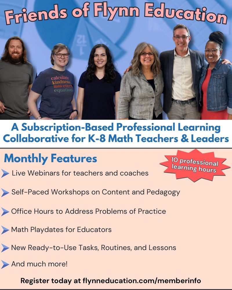 This image shows Mike and his team posing for a picture. The rest of the image has the following text on it:
Friends of Flynn Education
A Subscription-Based Professional Learning Collaborative for K-8 Math Teachers & Leaders
Monthly Features
10 professional learning hours
Live Webinars for teachers and coaches
Self-Paced Workshops on Content and Pedagogy
Office Hours to Address Problems of Practice
Math Playdates for Educators
New Ready-to-Use Tasks, Routines, and Lessons
And much more!
Register today at flynneducation.com/memberinfo