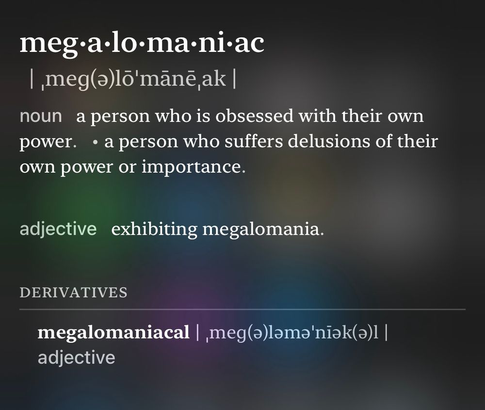 meg•a•lo•ma•ni•ac
1 ,meg(a)lõ'manē,ak |
noun a person who is obsessed with their own power. • a person who suffers delusions of their own power or importance.
