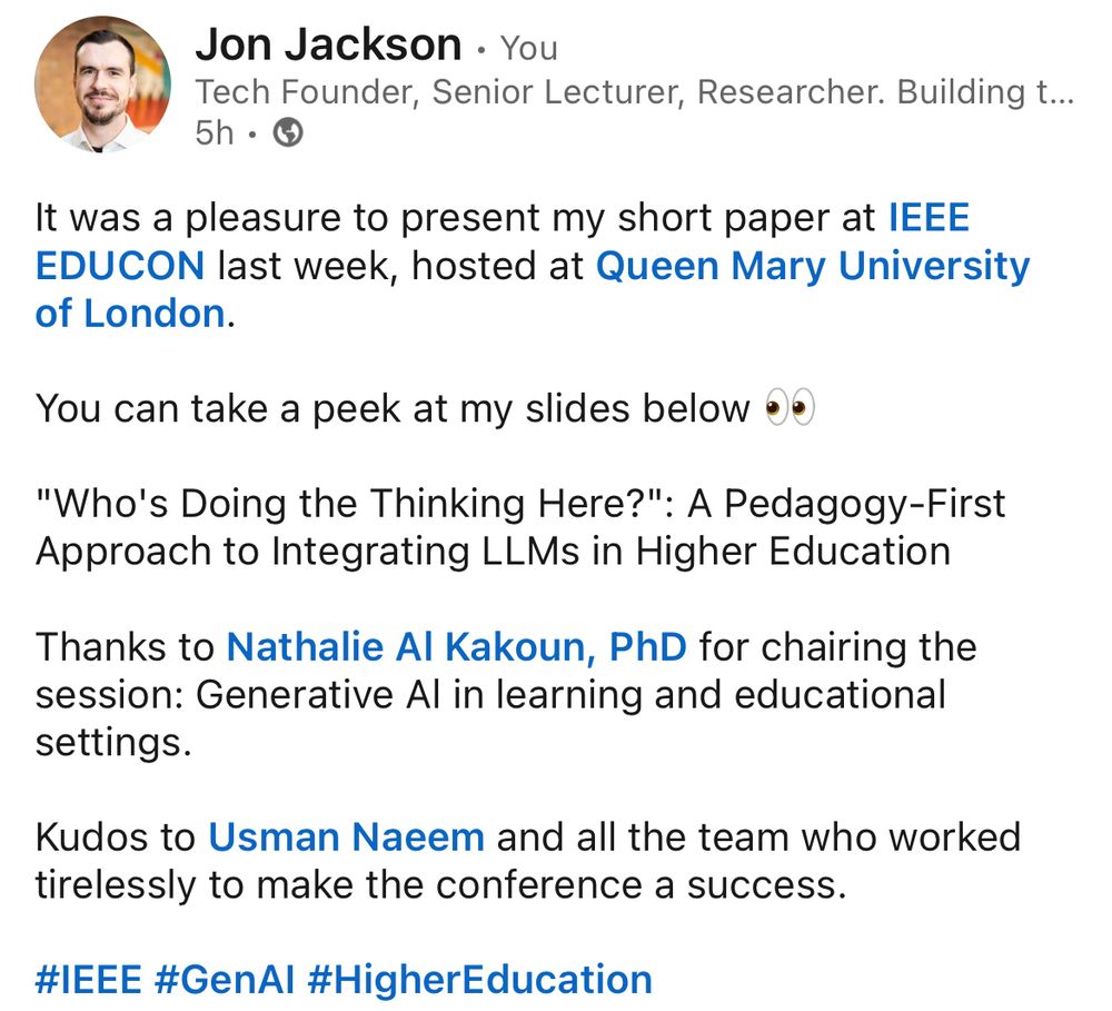 It was a pleasure to present my short paper at lEEE EDUCON last week, hosted at Queen Mary University of London.

You can take a peek at my slides below •e
"Who's Doing the Thinking Here?": A Pedagogy-First Approach to Integrating LLMs in Higher Education

Thanks to Nathalie Al Kakoun, PhD for chairing the session: Generative Al in learning and educational settings.

Kudos to Usman Naeem and all the team who worked tirelessly to make the conference a success.