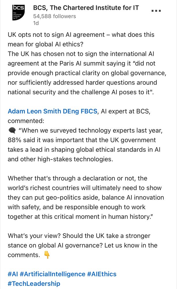 BCS, The Chartered Institute for IT

Uk opts not to sign Al agreement - what does this mean for global Al ethics?
The UK has chosen not to sign the international Al agreement at the Paris Al summit saying it "did not provide enough practical clarity on global governance, nor sufficiently addressed harder questions around national security and the challenge Al poses to it".

Adam Leon Smith DEng FBCS, Al expert at BCS, commented:

"When we surveyed technology experts last year, 88% said it was important that the UK government takes a lead in shaping global ethical standards in Al and other high-stakes technologies.

Whether that's through a declaration or not, the world's richest countries will ultimately need to show they can put geo-politics aside, balance Al innovation with safety, and be responsible enough to work together at this critical moment in human history."

What's your view? Should the UK take a stronger stance on global Al governance? Let us know in the comments.

#AI #Artificiallntelligence #AlEthics
#TechLeadership