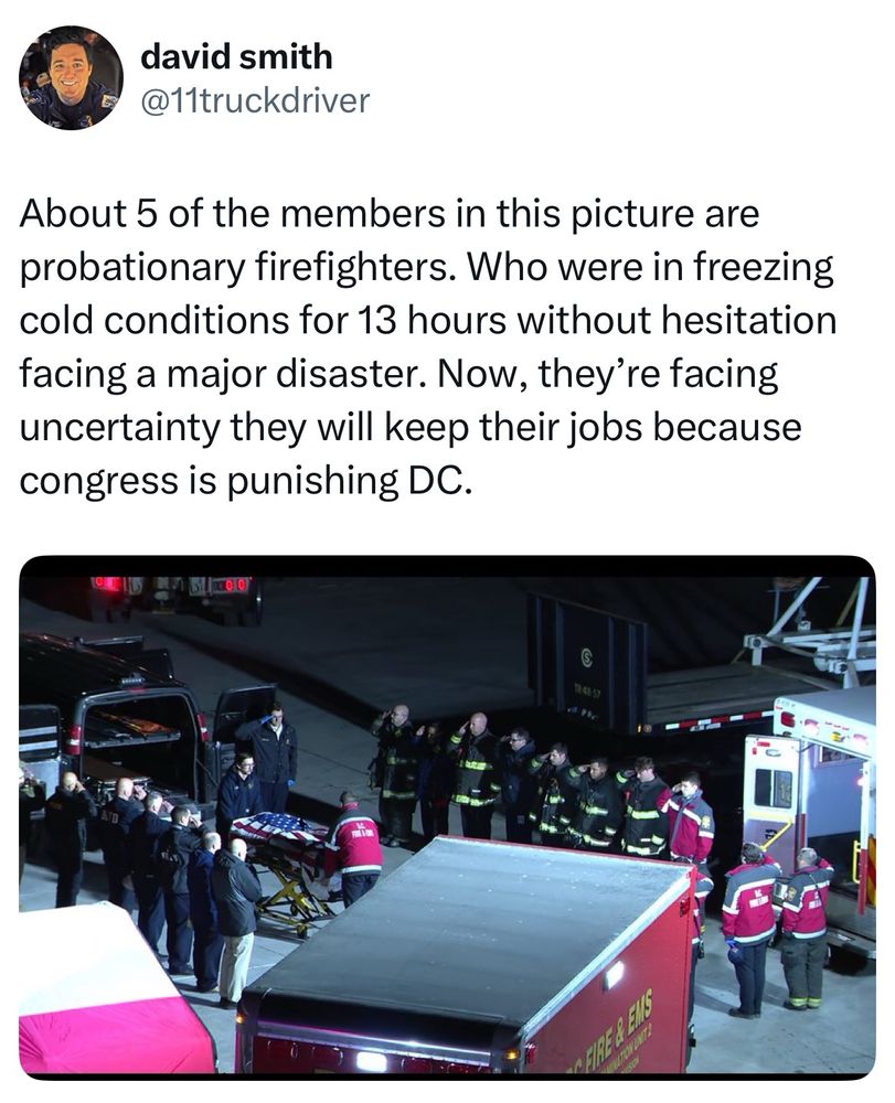 Firefighter David Smith:

“About 5 of the members in this picture are probationary firefighters. Who were in freezing cold conditions for 13 hours without hesitation facing a major disaster. Now, they’re facing uncertainty they will keep their jobs because congress is punishing DC.”

Photo of DC firefighters saluting the victims of the deadly airline crash as their bodies are transported.