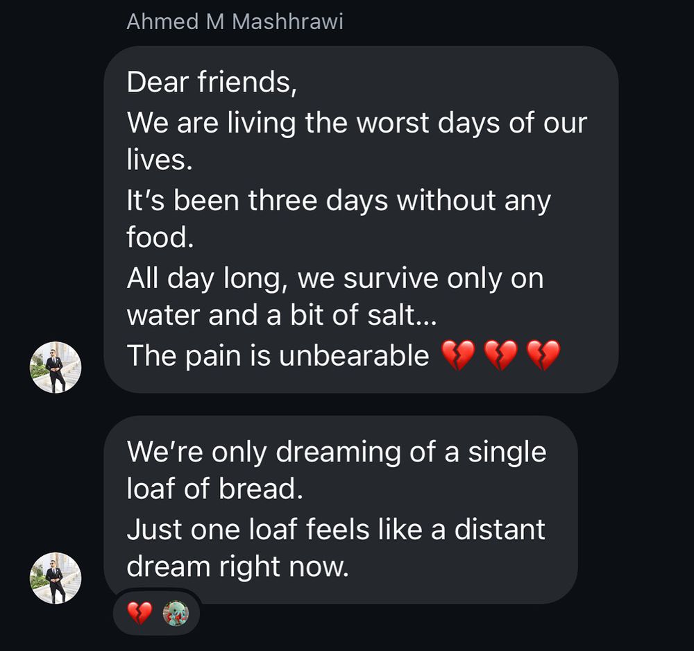 Message Dear friends we are living the worst days of our lives. It’s been three days without any food all day long we survive only on water and a bit of salt. The pain is unbearable 💔 we’re only dreaming of a single loaf of bread just one loaf feels like a distant dream right now.