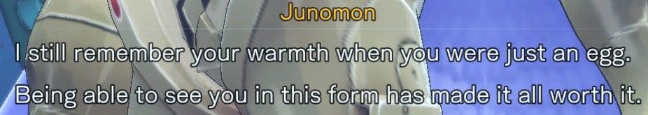 Junomon: I still remember your warmth when you were just an egg.
Being able to see you in this form has made it all worth it.