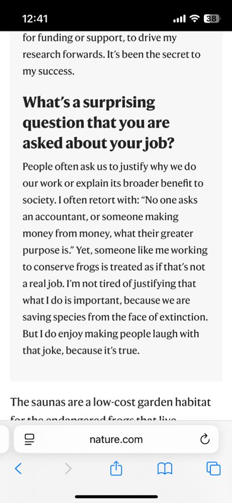 A caption from an Article in Nature. The headline is: "What’s a surprising question that you are asked about your job?" The text reads:
"People often ask us to justify why we do our work or explain its broader benefit to society. I often retort with: “No one asks an accountant, or someone making money from money, what their greater purpose is.” Yet, someone like me working to conserve frogs is treated as if that’s not a real job. I’m not tired of justifying that what I do is important, because we are saving species from the face of extinction. But I do enjoy making people laugh with that joke, because it’s true."