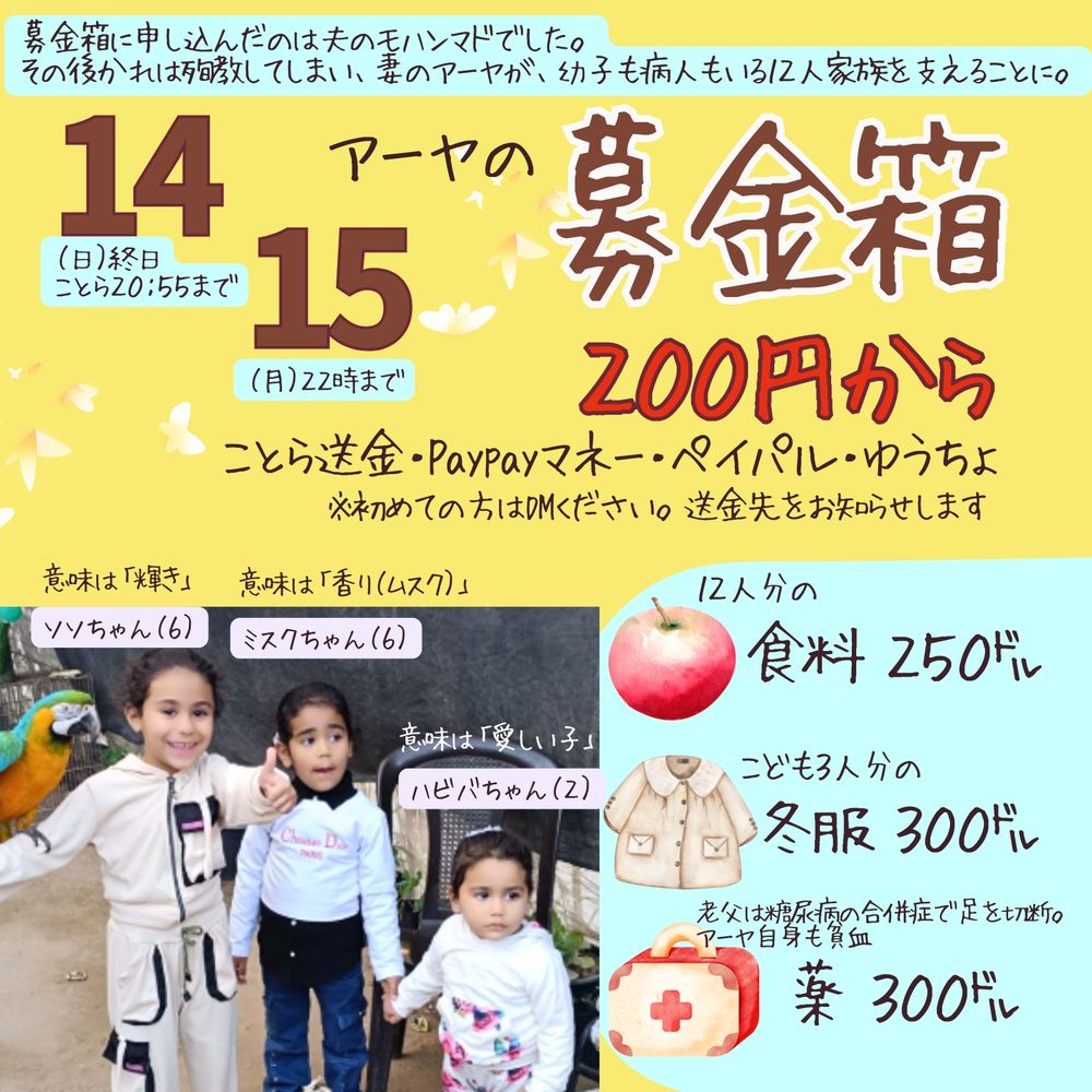 募金箱に申し込んだのは夫のモンマドでした。
その後かれは殉教してしまい、妻のアーヤが、幼子も病人もいる12人家族を支えることに。

アーヤの募金箱

14（日）終日　ことら20:55まで
15（月）22時まで

200円から
ことら送金・Paypayマネー・ペイパル・ゆうちょ
※初めての方はDMください。送金先をお知らせします

12人分の食料 250ドル
こども3人分の冬服 300ドル
老父は糖尿病の合併症で足を切断
アーヤ自身も負血　薬 300ドル

意味は「輝き」ソンちゃん（6）
意味は「香り（ムスク）」ミスクちゃん（6）
意味は「愛しい子」ハビバちゃん（２）
