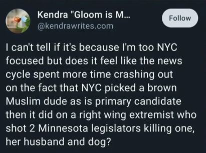 Tweet by @kendrawrites that says, "I can't tell if it's because I'm too NYC focused but does it feel like the news cycle spent more time crashing out on the fact that NYC picked a brown Muslim dude as its primary candidate than it did on a right wing extremist who shot 2 Minnesota legislators killing one, her husband and dog?"