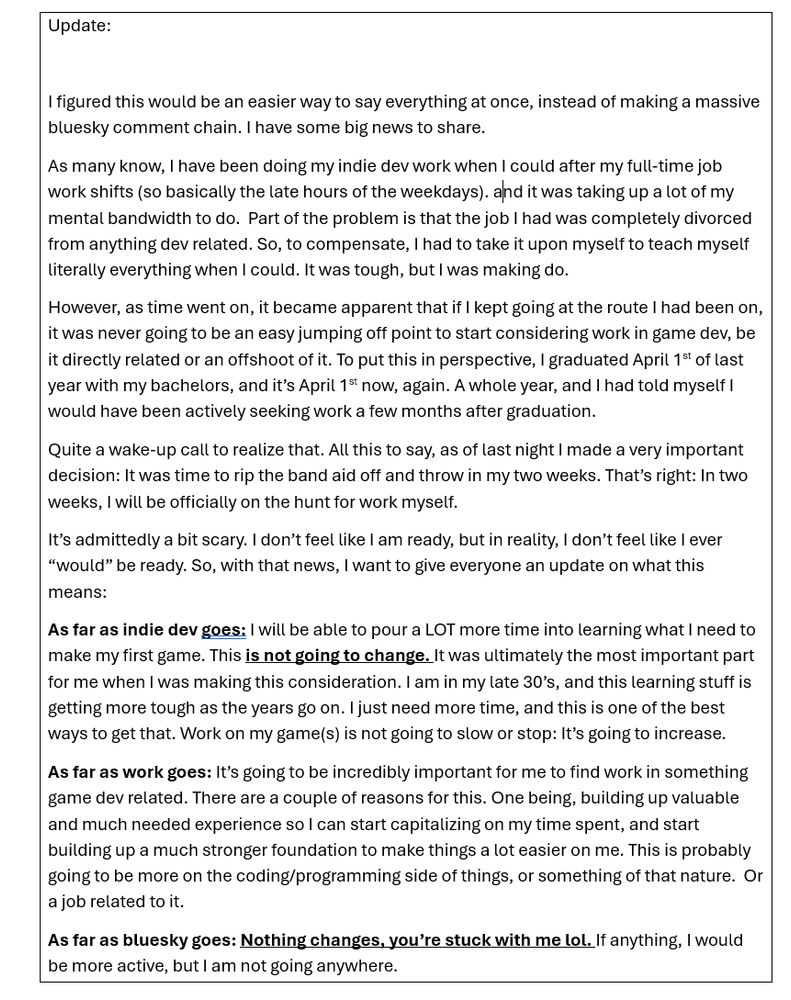 PAGE 1

Update:

I figured this would be an easier way to say everything at once, instead of making a massive bluesky comment chain. I have some big news to share. 
As many know, I have been doing my indie dev work when I could after my full-time job work shifts (so basically the late hours of the weekdays). and it was taking up a lot of my mental bandwidth to do.  Part of the problem is that the job I had was completely divorced from anything dev related. So, to compensate, I had to take it upon myself to teach myself literally everything when I could. It was tough, but I was making do. 

However, as time went on, it became apparent that if I kept going at the route I had been on, it was never going to be an easy jumping off point to start considering work in game dev, be it directly related or an offshoot of it. To put this in perspective, I graduated April 1st of last year with my bachelors, and it’s April 1st now, again. A whole year, and I had told myself I would have been actively seeking work a few months after graduation. 

Quite a wake-up call to realize that. All this to say, as of last night I made a very important decision: It was time to rip the band aid off and throw in my two weeks. That’s right: In two weeks, I will be officially on the hunt for work myself. 

It’s admittedly a bit scary. I don’t feel like I am ready, but in reality, I don’t feel like I ever “would” be ready. So, with that news, I want to give everyone an update on what this means:

(EXPLANATION CONTINUED ON PAGE 2)

