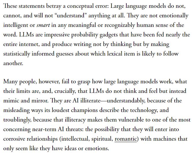 These statements betray a conceptual error: Large language models do not, cannot, and will not “understand” anything at all. They are not emotionally intelligent or smart in any meaningful or recognizably human sense of the word. LLMs are impressive probability gadgets that have been fed nearly the entire internet, and produce writing not by thinking but by making statistically informed guesses about which lexical item is likely to follow another.

Many people, however, fail to grasp how large language models work, what their limits are, and, crucially, that LLMs do not think and feel but instead mimic and mirror. They are AI illiterate—understandably, because of the misleading ways its loudest champions describe the technology, and troublingly, because that illiteracy makes them vulnerable to one of the most concerning near-term AI threats: the possibility that they will enter into corrosive relationships (intellectual, spiritual, romantic) with machines that only seem like they have ideas or emotions.
