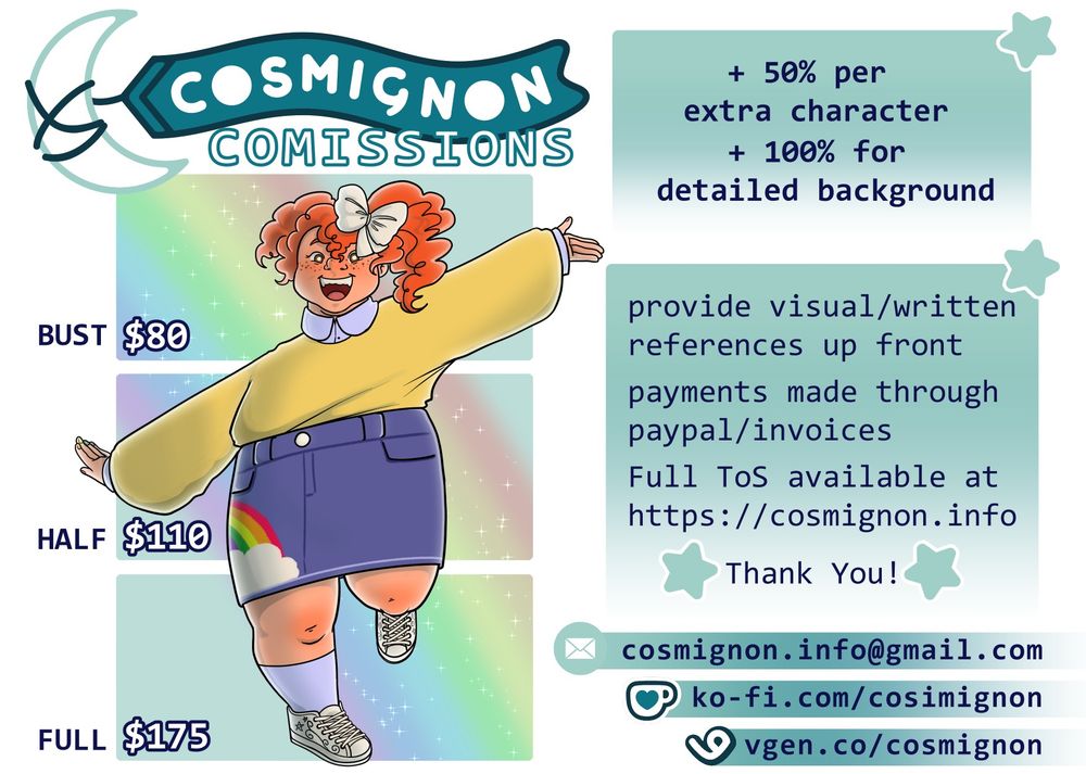 A graphic displaying all the relevant information to get started with commissioning Cosmignon.

The top banner reads "COSMIGNON COMISSIONS". Below it is an illustration of a chubby red haired girl flamboyantly posing with her arms outstretched and one foot off the ground. Beside the girl are the listed prices for individual character commissions: Bust $80, Half $110, and Full $175. 

The text box to the top right of the image shows that the price increases by +50% per extra character, and by +100% for detailed background.

The next text box lists the following:
- provide visual/written references up front
- payments are made through paypal/invoices
- Full ToS available at https://cosmignon.info
- Thank you! 

The last text is a list of three links, all of which can be used to contact Cosmignon and get a commission started. 
- cosmignon.info@gmail.com
- ko-fi.com/cosmignon
- vgen.co/cosmignon