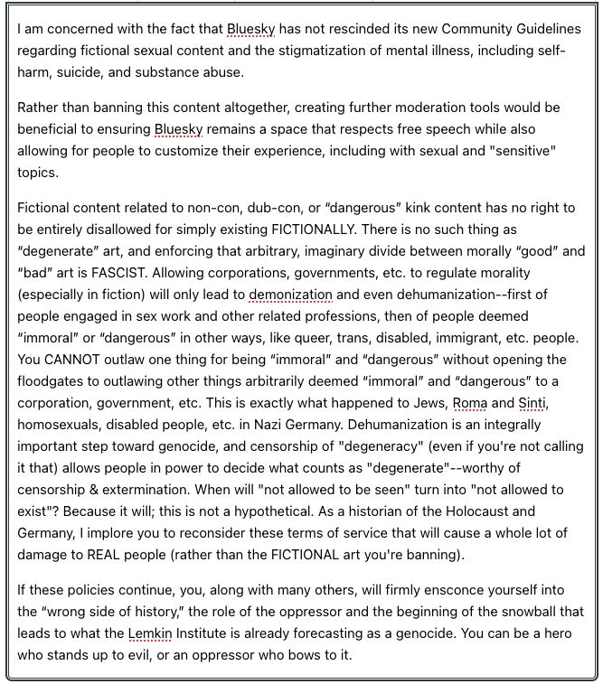 I am concerned with the fact that Bluesky has not rescinded its new Community Guidelines regarding fictional sexual content and the stigmatization of mental illness, including self-harm, suicide, and substance abuse.

Rather than banning this content altogether, creating further moderation tools would be beneficial to ensuring Bluesky remains a space that respects free speech while also allowing for people to customize their experience, including with sexual and "sensitive" topics.

Fictional content related to non-con, dub-con, or “dangerous” kink content has no right to be entirely disallowed for simply existing FICTIONALLY. There is no such thing as “degenerate” art, and enforcing that arbitrary, imaginary divide between morally “good” and “bad” art is FASCIST. Allowing corporations, governments, etc. to regulate morality (especially in fiction) will only lead to demonization and even dehumanization--first of people engaged in sex work and other related professions, then of people deemed “immoral” or “dangerous” in other ways, like queer, trans, disabled, immigrant, etc. people. You CANNOT outlaw one thing for being “immoral” and “dangerous” without opening the floodgates to outlawing other things arbitrarily deemed “immoral” and “dangerous” to a corporation, government, etc. This is exactly what happened to Jews, Roma and Sinti, homosexuals, disabled people, etc. in Nazi Germany. Dehumanization is an integrally important step toward genocide, and censorship of "degeneracy" (even if you're not calling it that) allows people in power to decide what counts as "degenerate"--worthy of censorship & extermination. When will "not allowed to be seen" turn into "not allowed to exist"? Because it will; this is not a hypothetical. As a historian of the Holocaust and Germany, I implore you to reconsider these terms of service that will cause a whole lot of damage to REAL people (rather than the FICTIONAL art you're banning).

(Too long: continued in the comments)