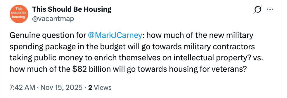 Tweet from This Should Be Housing @vacantmap: Genuine question for @MarkJCarney: how much of the new military spending package in the budget will go towards military contracts taking public money to enrich themselves on intellectual property? vs. how much of the #82 billion will go towards housing for veterans?