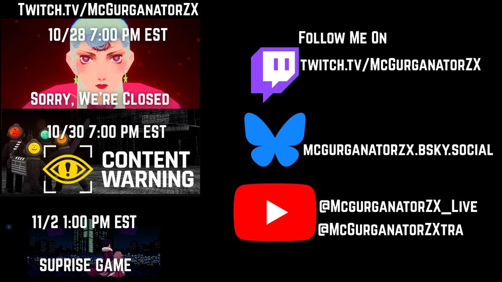 McGurganatorZX Game Schedule.  All Times are in Eastern Standard Time.
Watch At:  https://www.twitch.tv/mcgurganatorzx

On Tuesday October 28, Sorry We're Closed at 7:00 PM
On Thursday October 30,Short Horror Games at 7:00 PM EST
On November 2, A Surprise at 1:00 PM EST