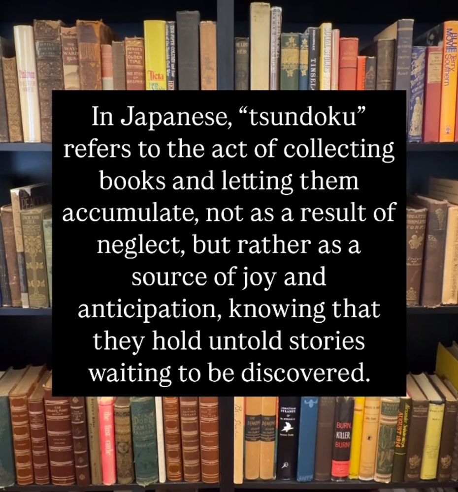 Image of a bookshelf with a caption in front of it: In Japanese, 'tsundoku' refers the the act of collecting books and letting them accumulate, not as a result of neglect, but rather as a source of joy and anticipation, knowing that they hold untold stories waiting to be discovered.