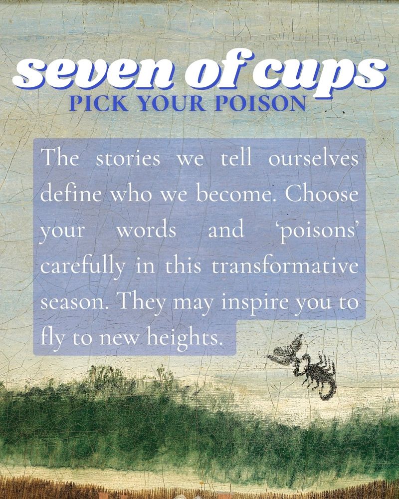 seven of cups
PICK YOUR POISON

The stories we tell ourselves define who we become. Choose your words and 'poisons' carefully in this transformative season. They may inspire you to fly to new heights.
