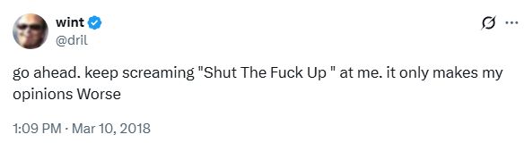 @dril
go ahead. keep screaming "Shut The Fuck Up " at me. it only makes my opinions Worse
1:09 PM · Mar 10, 2018