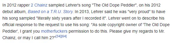 Screenshot of Wikipedia: In 2012 rapper 2 Chainz sampled Lehrer's song "The Old Dope Peddler", on his 2012 debut album, Based on a T.R.U. Story. In 2013, Lehrer said he was "very proud" to have his song sampled "literally sixty years after I recorded it". Lehrer went on to describe his official response to the request to use his song: "As sole copyright owner of 'The Old Dope Peddler', I grant you motherfuckers permission to do this. Please give my regards to Mr. Chainz, or may I call him 2?"